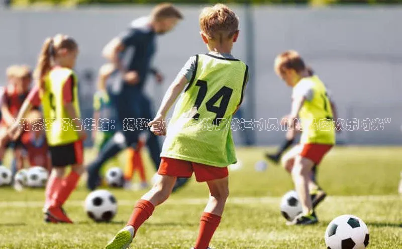 欧陆平台注册开户百度学术“甜茶爱好者集结：揭秘喜欢甜茶的足球运动员们的私密欢乐时光”