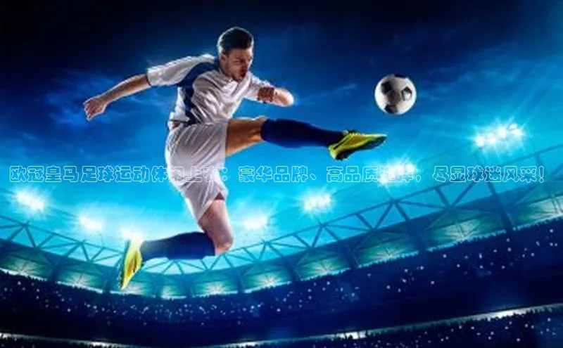 欧陆app登录百度营销中心欧冠皇马足球运动休闲上衣：豪华品牌、高品质选择，尽显球迷风采！
