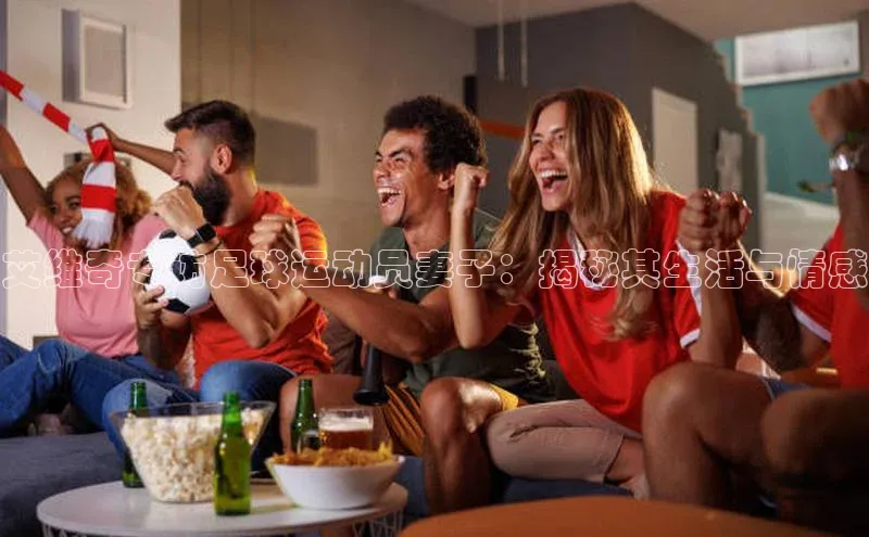 欧陆平台测速地址每日互动艾维奇专访足球运动员妻子：揭秘其生活与情感