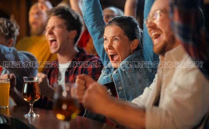 欧陆娱乐App下载链接百度Apollo揭秘效力球队最多的足球运动员：哪位球星拥有最多效力球队记录？