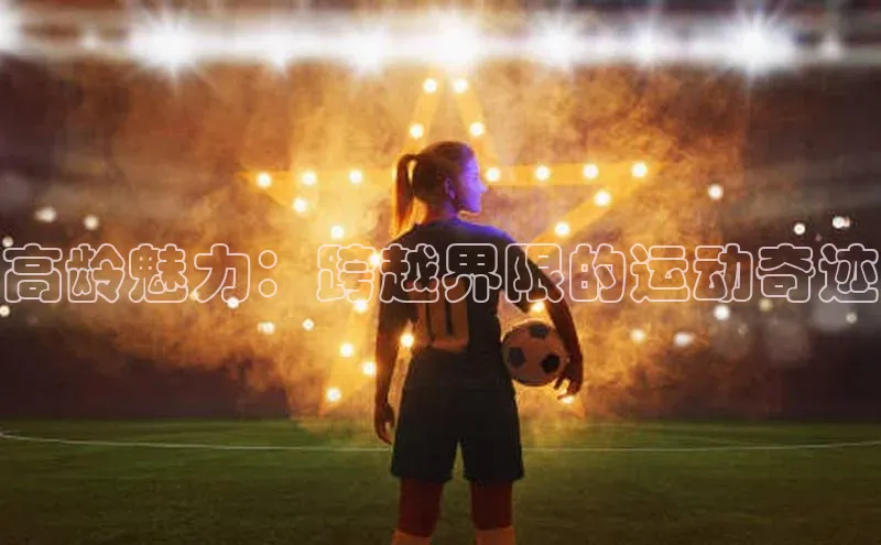 欧陆平台app下载光魔科技高龄魅力：跨越界限的运动奇迹
