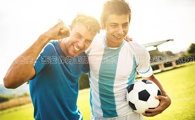 长安盛景：西安作为国际体育赛事举办地的潜力与魅力