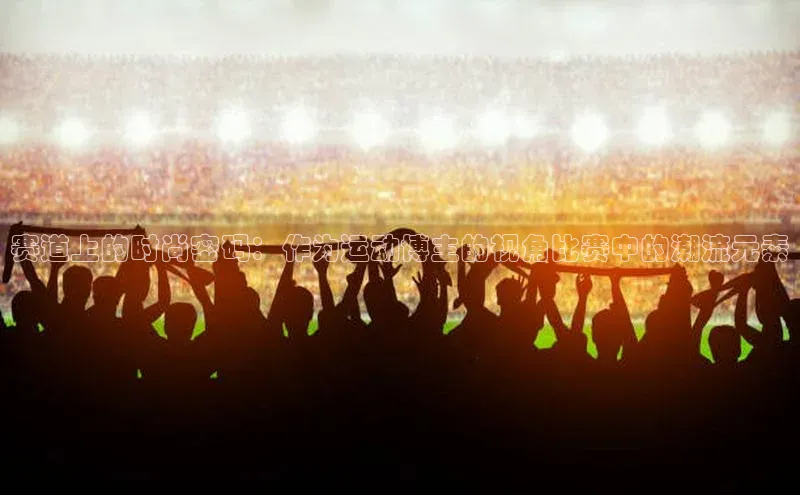 赛道上的时尚密码：作为运动博主的视角比赛中的潮流元素