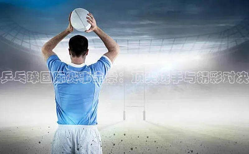 乒乓球国际赛事全景：顶尖选手与精彩对决