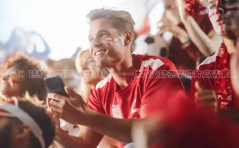 聚焦：顶级体育赛事瞬间捕捉——体育运动赛事照片高清展示