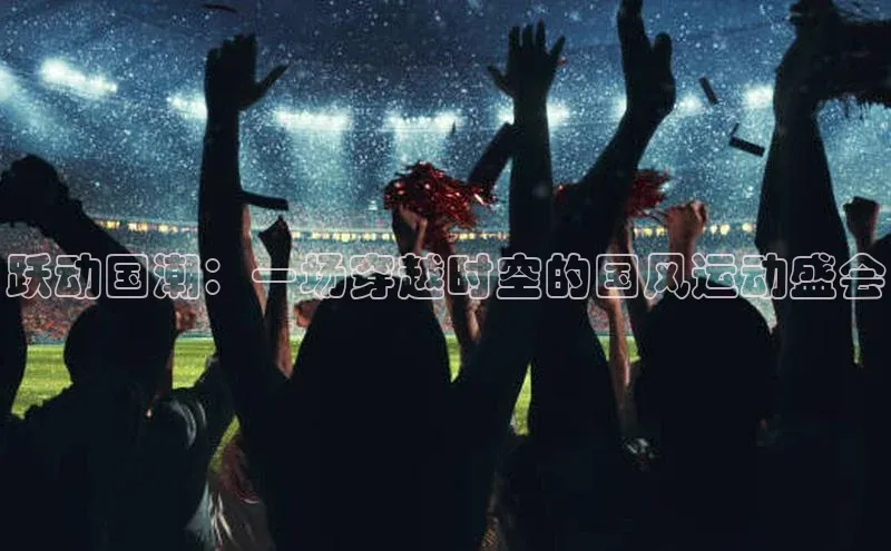 跃动国潮：一场穿越时空的国风运动盛会