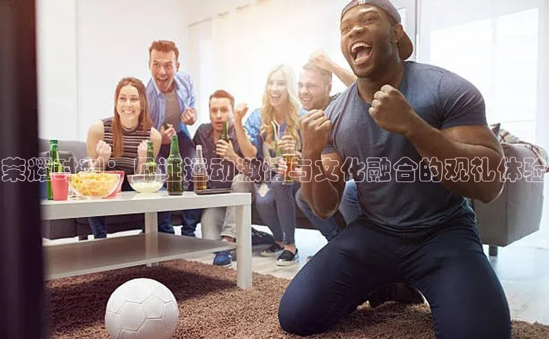 荣耀时刻：见证运动激情与文化融合的观礼体验