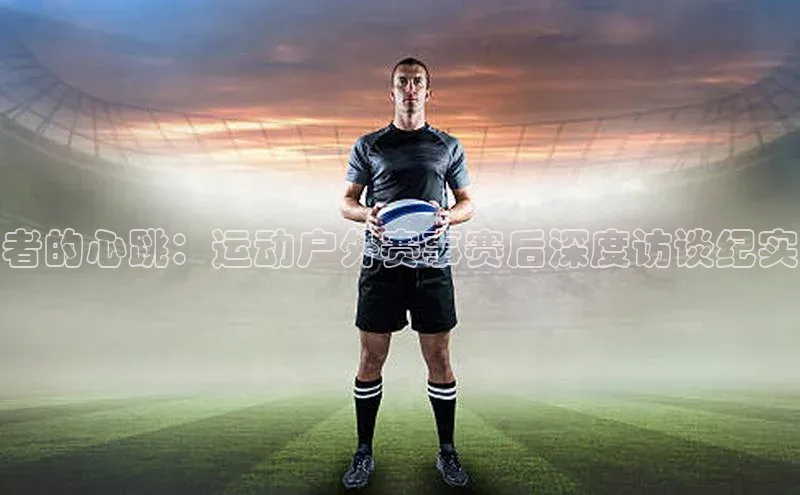 者的心跳：运动户外赛事赛后深度访谈纪实