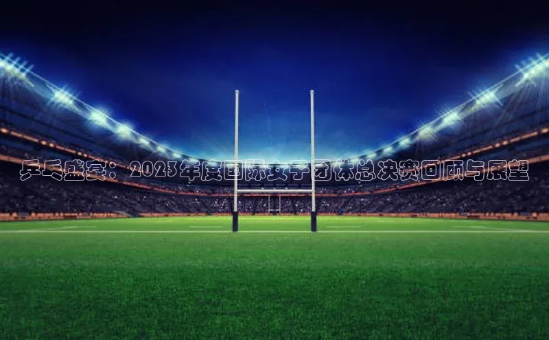 乒乓盛宴：2023年度国际女子团体总决赛回顾与展望